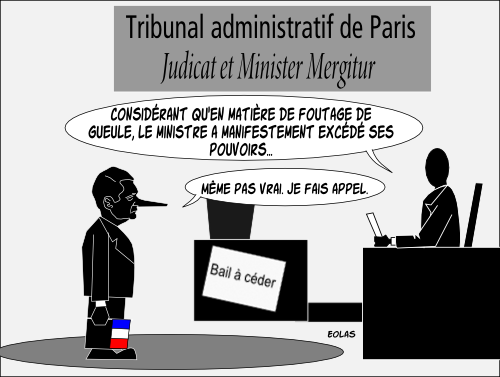 Tribunal administratif de Paris, avec sa devise du jour : “ Judicat et Minister Mergitur ” : Il juge et le ministre coule. Éric Besson, abattu, écoute le jugement qui est rendu. Le juge lit un considérant : “ Considérant qu'en matière de foutage de gueule, le ministre a manifestement excédé ses pouvoirs…”. Le ministre rétorque : “ Même pas vrai ! Je fais appel. ” 