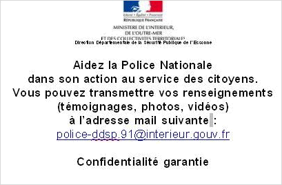 Sous l'entête République Française, ministère de l'intérieur, de l'Outre Mer et des collectivités territoriales, Direction Départementale de la Sureté Publique de l'Essonne : Aidez la police nationale dans son action au service des citoyens. Vous pouvez transmettre vos renseignements (témoignage, photo, vidéo) à l'adresse suivante : (…) Confidentialité garantie. Poil au zizi. Non, cette dernière phrase n'y est pas, il est d'usage que je mette un peu d'humour dans mes textes alternatifs comme Easter Egg pour ceux qui auront la curosité de le lire ou pour les malvoyants qui ont droit à ce petit privilège.